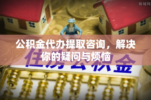 柞水公积金代办提取咨询，解决你的疑问与烦恼