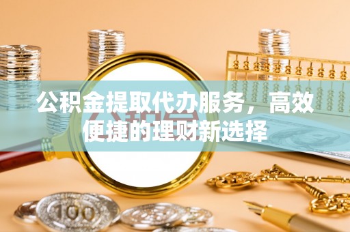 柞水公积金提取代办服务，高效便捷的理财新选择