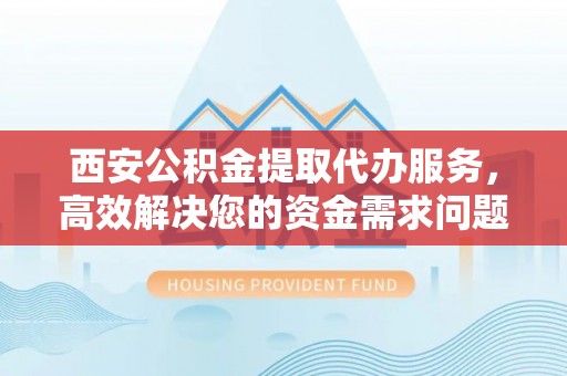 柞水西安公积金提取代办服务，高效解决您的资金需求问题