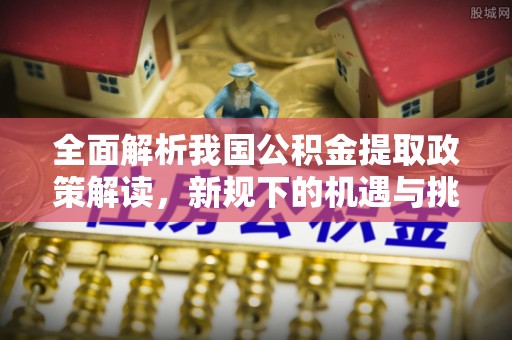 柞水全面解析我国公积金提取政策解读，新规下的机遇与挑战