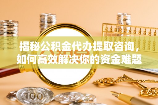 柞水揭秘公积金代办提取咨询，如何高效解决你的资金难题