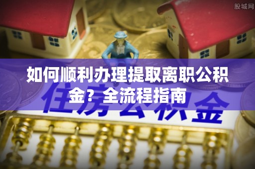 柞水如何顺利办理提取离职公积金？全流程指南