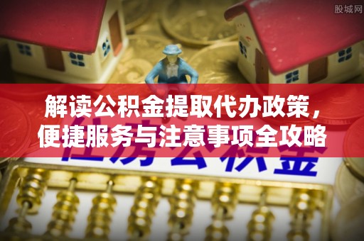 柞水解读公积金提取代办政策，便捷服务与注意事项全攻略