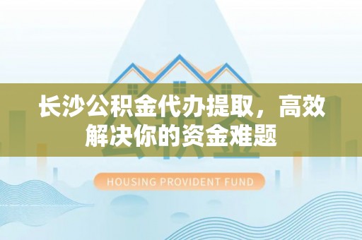 柞水长沙公积金代办提取，高效解决你的资金难题