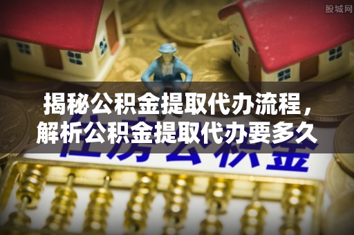 柞水揭秘公积金提取代办流程，解析公积金提取代办要多久的真相